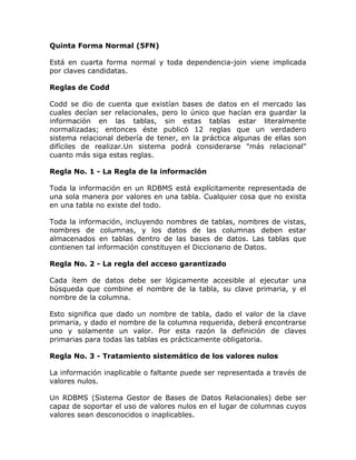 Quinta Forma Normal (5FN)
Está en cuarta forma normal y toda dependencia-join viene implicada
por claves candidatas.
Reglas de Codd
Codd se dio de cuenta que existían bases de datos en el mercado las
cuales decían ser relacionales, pero lo único que hacían era guardar la
información en las tablas, sin estas tablas estar literalmente
normalizadas; entonces éste publicó 12 reglas que un verdadero
sistema relacional debería de tener, en la práctica algunas de ellas son
difíciles de realizar.Un sistema podrá considerarse "más relacional"
cuanto más siga estas reglas.
Regla No. 1 - La Regla de la información
Toda la información en un RDBMS está explícitamente representada de
una sola manera por valores en una tabla. Cualquier cosa que no exista
en una tabla no existe del todo.
Toda la información, incluyendo nombres de tablas, nombres de vistas,
nombres de columnas, y los datos de las columnas deben estar
almacenados en tablas dentro de las bases de datos. Las tablas que
contienen tal información constituyen el Diccionario de Datos.
Regla No. 2 - La regla del acceso garantizado
Cada ítem de datos debe ser lógicamente accesible al ejecutar una
búsqueda que combine el nombre de la tabla, su clave primaria, y el
nombre de la columna.
Esto significa que dado un nombre de tabla, dado el valor de la clave
primaria, y dado el nombre de la columna requerida, deberá encontrarse
uno y solamente un valor. Por esta razón la definición de claves
primarias para todas las tablas es prácticamente obligatoria.
Regla No. 3 - Tratamiento sistemático de los valores nulos
La información inaplicable o faltante puede ser representada a través de
valores nulos.
Un RDBMS (Sistema Gestor de Bases de Datos Relacionales) debe ser
capaz de soportar el uso de valores nulos en el lugar de columnas cuyos
valores sean desconocidos o inaplicables.
 