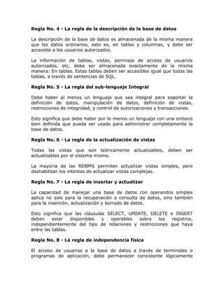 Regla No. 4 - La regla de la descripción de la base de datos
La descripción de la base de datos es almacenada de la misma manera
que los datos ordinarios, esto es, en tablas y columnas, y debe ser
accesible a los usuarios autorizados.
La información de tablas, vistas, permisos de acceso de usuarios
autorizados, etc, debe ser almacenada exactamente de la misma
manera: En tablas. Estas tablas deben ser accesibles igual que todas las
tablas, a través de sentencias de SQL.
Regla No. 5 - La regla del sub-lenguaje Integral
Debe haber al menos un lenguaje que sea integral para soportar la
definición de datos, manipulación de datos, definición de vistas,
restricciones de integridad, y control de autorizaciones y transacciones.
Esto significa que debe haber por lo menos un lenguaje con una sintaxis
bien definida que pueda ser usado para administrar completamente la
base de datos.
Regla No. 6 - La regla de la actualización de vistas
Todas las vistas que son teóricamente actualizables, deben ser
actualizables por el sistema mismo.
La mayoría de las RDBMS permiten actualizar vistas simples, pero
deshabilitan los intentos de actualizar vistas complejas.
Regla No. 7 - La regla de insertar y actualizar
La capacidad de manejar una base de datos con operandos simples
aplica no solo para la recuperación o consulta de datos, sino también
para la inserción, actualización y borrado de datos.
Esto significa que las cláusulas SELECT, UPDATE, DELETE e INSERT
deben estar disponibles y operables sobre los registros,
independientemente del tipo de relaciones y restricciones que haya
entre las tablas.
Regla No. 8 - La regla de independencia física
El acceso de usuarios a la base de datos a través de terminales o
programas de aplicación, debe permanecer consistente lógicamente
 