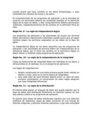 cuando quiera que haya cambios en los datos almacenados, o sean
cambiados los métodos de acceso a los datos.
El comportamiento de los programas de aplicación y de la actividad de
usuarios vía terminales debería ser predecible basados en la definición
lógica de la base de datos, y éste comportamiento debería permanecer
inalterado, independientemente de los cambios en la definición física de
ésta.
Regla No. 9 - La regla de independencia lógica
Los programas de aplicación y las actividades de acceso por terminal
deben permanecer lógicamente inalteradas cuando quiera que se hagan
cambios (según los permisos asignados) en las tablas de la base de
datos.
La independencia lógica de los datos especifica que los programas de
aplicación y las actividades de terminal deben ser independientes de la
estructura lógica, por lo tanto los cambios en la estructura lógica no
deben alterar o modificar estos programas de aplicación.
Regla No. 10 - La regla de la independencia de la integridad
Todas las restricciones de integridad deben ser definibles en los datos, y
almacenables en el catalogo, no en el programa de aplicación.
Las reglas de integridad son:
• Ningún componente de una clave primaria puede tener valores en
blanco o nulos. (esta es la norma básica de integridad).
• Para cada valor de clave foránea deberá existir un valor de clave
primaria concordante. La combinación de estas reglas aseguran
que haya Integridad referencial.
Regla No. 11 - La regla de la distribución
El sistema debe poseer un lenguaje de datos que pueda soportar que la
base de datos esté distribuida físicamente en distintos lugares sin que
esto afecte o altere a los programas de aplicación.
El soporte para bases de datos distribuidas significa que una colección
arbitraria de relaciones, bases de datos corriendo en una mezcla de
distintas máquinas y distintos sistemas operativos y que este conectada
 