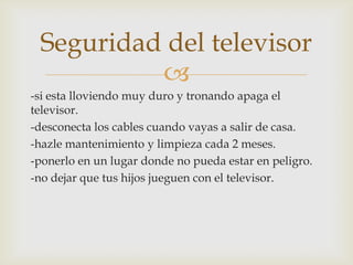 
-si esta lloviendo muy duro y tronando apaga el
televisor.
-desconecta los cables cuando vayas a salir de casa.
-hazle mantenimiento y limpieza cada 2 meses.
-ponerlo en un lugar donde no pueda estar en peligro.
-no dejar que tus hijos jueguen con el televisor.
Seguridad del televisor
 