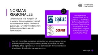 Next Page
Las más conocidas, aunque no las únicas, son las normas europeas
elaboradas por los Organismos Europeos de Normalización (CEN,
CENELEC, ETSI), y preparadas con la participación de representantes
acreditados de todos los países miembros.
Los organismos
Normalización de las
Américas,La Red Andina
de Normalización de la
Comisión Panamericana
de Normas Técnicas,
COPANT y del Congreso
de Normalización de
Asia Pacifico PASC.
NORMAS
REGIONALES
Son elaboradas en el marco de un
organismo de normalización regional,
normalmente de ámbito continental,
que agrupa a un determinado número
de Organismos Nacionales de
Normalización.
UNIVERSIDAD
CONTINENTAL
 