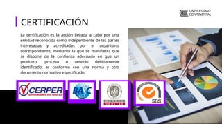 UNIVERSIDAD
CONTINENTAL
CERTIFICACIÓN
La certificación es la acción llevada a cabo por una
entidad reconocida como independiente de las partes
interesadas y acreditadas por el organismo
correspondiente, mediante la que se manifiesta que
se dispone de la confianza adecuada en que un
producto, proceso o servicio debidamente
identificado, es conforme con una norma y otro
documento normativo especificado.
 
