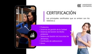 • Productos.
• Sistemas de gestión de la Calidad
• Sistemas de Gestión de Medio
ambiente
• Sistema de Gestión de Inocuidad de
alimentos.
• Certificado de calibraciones
• Otros.
CERTIFICACIÓN
Los principales certificados que se emiten son los
relativos a:
UNIVERSIDAD
CONTINENTAL
 