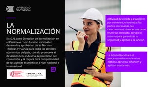 UNIVERSIDAD
CONTINENTAL
La normalización es el
proceso mediante el cual se
elabora, aprueba, difunden y
aplican las normas.
Actividad destinada a establecer,
por consenso, entre todas las
partes interesadas, las
características técnicas que debe
reunir un producto, servicio o
sistema para garantizar su
seguridad y aptitud a la función.
LA
NORMALIZACIÓN
INACAL como Dirección de Normalización en
el Perú tiene como función principal el
desarrollo y aprobación de las Normas
Técnicas Peruanas para todos los sectores
económicos del país, con ello promueve el
desarrollo de la industria, la protección del
consumidor y la mejora de la competitividad
de los agentes económicos a nivel nacional e
internacional.
 