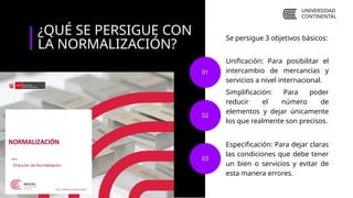Unificación: Para posibilitar el
intercambio de mercancías y
servicios a nivel internacional.
Simplificación: Para poder
reducir el número de
elementos y dejar únicamente
los que realmente son precisos.
01
02
Especificación: Para dejar claras
las condiciones que debe tener
un bien o servicios y evitar de
esta manera errores.
03
¿QUÉ SE PERSIGUE CON
LA NORMALIZACIÓN?
Se persigue 3 objetivos básicos:
UNIVERSIDAD
CONTINENTAL
 