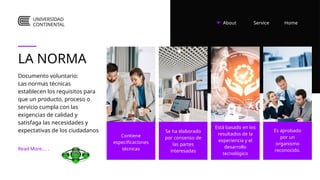 About Home
Service
LA NORMA
Documento voluntario:
Las normas técnicas
establecen los requisitos para
que un producto, proceso o
servicio cumpla con las
exigencias de calidad y
satisfaga las necesidades y
expectativas de los ciudadanos
Contiene
especificaciones
técnicas
Read More.. . .
Se ha elaborado
por consenso de
las partes
interesadas
Está basado en los
resultados de la
experiencia y el
desarrollo
tecnológico
Es aprobado
por un
organismo
reconocido.
UNIVERSIDAD
CONTINENTAL
 