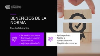 • Agiliza pedidos
• Facilita la
comercialización
• Simplifica las compras
• Racionaliza productos
• Disminuye el volumen
de existencias
• Mejora gestión diseño
BENEFICIOS DE LA
NORMA
Para los fabricantes:
UNIVERSIDAD
CONTINENTAL
 