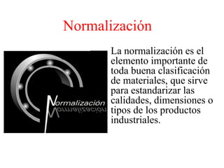Normalización La normalización es el elemento importante de toda buena clasificación de materiales, que sirve para estandarizar las calidades, dimensiones o tipos de los productos industriales. 