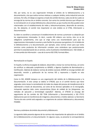 Víctor M. Moya Orozco
                                                                                    Octubre 2011
ISO, por tanto, no es una organización limitada al ámbito de la biblioteconomía y la
documentación, sino que realiza normas relativas a cualquier ámbito, tanto industrial como de
servicios. Por ello, el trabajo se organiza a través de comités técnicos, cada uno de los cuales se
encarga de las normas de un ámbito concreto. Son varios los comités técnicos que influyen en
la normalización en el campo bibliotecario y documental, ya que muchos de ellos pueden estar
relacionados con el establecimiento de redes y telecomunicaciones, desarrollo de servicios,
etc. No obstante, el comité más importante en este ámbito es el CT46, Información y
Documentación.

Su labor es coordinar y consensuar el establecimiento de normas y promover su adopción por
las organizaciones interesadas. Es decir, cuando ISO elabora una norma, ésta no es de
obligatorio cumplimiento, sino que se erige como una recomendación para que las
organizaciones interesadas la asuman y esto facilite los procesos que gestiona. En el ámbito de
la biblioteconomía y la documentación, por ejemplo, estas normas sirven para que tanto
servicios como productos de información cumplan unos estándares que posteriormente
permitan la estandarización de un servicio, como el préstamo interbibliotecario –ISO 10160-, o
el intercambio de información – caso de la norma ISO 2709, Formato Marc.



Normalización en España

En España, la oficina encargada de elaborar, desarrollar y revisar las normas técnicas, así como
de certificar su adecuado cumplimiento es AENOR, o Agencia Española de Normalización y
Certificación. Además de elaborar normas de ámbito nacional, AENOR se encarga también del
desarrollo, revisión y publicación de las normas ISO y representa a España en esta
organización.

Como la ISO, AENOR tampoco es una organización del ámbito de la Biblioteconomía y la
Documentación. A este campo se dedica el CTN/50, que es el comité técnico que tiene
asignadas como tareas la normalización de todas las etapas del proceso de transferencia de la
información a través de documentos, así como de las técnicas aplicables en la micrografía,
incluyendo aspectos tales como características físicas de calidad de los fotogramas, sus
métodos de ejecución y terminología específica1. Además, el CTN/50 se encarga del
seguimiento de los comités de ISO TC46 (Información y Documentación) e ISO CT171
(Aplicaciones para la transferencia de imágenes y documentos a medios ópticos). La Secretaría
Técnica de este comité está asignada a un organismo de carácter bibliotecario y documental,
FESABID.



Normas y estándares de ámbito documental y bibliotecario

La siguiente tabla presenta algunas de las normas más importantes de aplicación en el ámbito
de la biblioteconomía y la documentación. En algunos casos, se presenta la correspondencia



1
    http://www.aenor.es/aenor/normas/ctn/fichactn.asp?codigonorm=AEN/CTN%2050&pagina=1
 