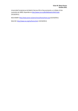 Víctor M. Moya Orozco
                                                                           Octubre 2011
Universidad Complutense de Madrid. Normas ISO en Documentación, en Infodoc (13 de
noviembre de 2009). Disponible en http://www.ucm.es/BUCM/boletin/34215.php
[23/10/2011].

Web AENOR <http://www.aenor.es/aenor/inicio/home/home.asp>[23/10/2011]

Web ISO <http://www.iso.org/iso/home.html> [23/10/2011]
 