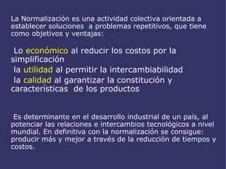 La Normalización es una actividad colectiva orientada a  establecer soluciones  a problemas repetitivos, que tiene como objetivos y ventajas: Lo  económico  al reducir los costos por la simplificación 