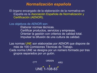 la  calidad  al garantizar la constitución y  características  de los productos  Es determinante en el desarrollo industrial de un país,  al potenciar las relaciones e intercambios tecnológicos a nivel mundial. En definitiva con la normalización se consigue: producir más y mejor a través de la reducción de tiempos y costos. 