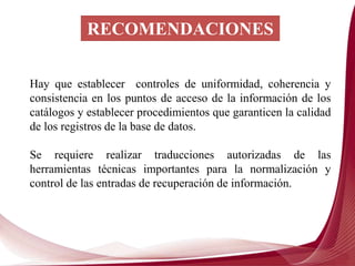 RECOMENDACIONES
Hay que establecer controles de uniformidad, coherencia y
consistencia en los puntos de acceso de la información de los
catálogos y establecer procedimientos que garanticen la calidad
de los registros de la base de datos.
Se requiere realizar traducciones autorizadas de las
herramientas técnicas importantes para la normalización y
control de las entradas de recuperación de información.
 