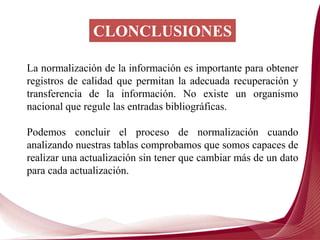CLONCLUSIONES
La normalización de la información es importante para obtener
registros de calidad que permitan la adecuada recuperación y
transferencia de la información. No existe un organismo
nacional que regule las entradas bibliográficas.
Podemos concluir el proceso de normalización cuando
analizando nuestras tablas comprobamos que somos capaces de
realizar una actualización sin tener que cambiar más de un dato
para cada actualización.
 