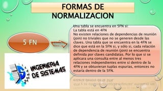Una tabla se encuentra en 5FN si:
La tabla está en 4FN
No existen relaciones de dependencias de reunión
(join) no triviales que no se generen desde las
claves. Una tabla que se encuentra en la 4FN se
dice que está en la 5FN si, y sólo si, cada relación
de dependencia de reunión (join) se encuentra
definida por claves candidatas. Por lo que si se
aplicara una consulta entre al menos tres
relaciones independientes entre sí dentro de la
4FN y se obtuvieran tuplas espurias, entonces no
estaría dentro de la 5FN.
FORMAS DE
NORMALIZACION
 