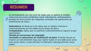 La normalización son una serie de reglas que se aplican al modelo
relacional para evitar problemas como redundancia, ambigüedades,
pérdida de restricciones de integridad, anomalías de operaciones de
modificación de datos.
Redundancia. Se llama así a los datos que se repiten continua e
innecesariamente por las tablas de las bases de datos.
Ambigüedades. Datos que no clarifican suficientemente el registro al que
representan.
Pérdida de restricciones de integridad.
Anomalías en operaciones de modificación de datos. El hecho de que al
insertar un solo elemento haya que repetir tuplas en una tabla para variar
unos pocos datos. O que eliminar un elemento suponga eliminar varias
tuplas.
 