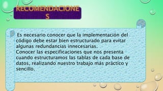 Es necesario conocer que la implementación del
código debe estar bien estructurado para evitar
algunas redundancias innecesarias.
Conocer las especificaciones que nos presenta
cuando estructuramos las tablas de cada base de
datos, realizando nuestro trabajo más práctico y
sencillo.
 