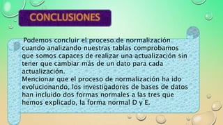 Podemos concluir el proceso de normalización
cuando analizando nuestras tablas comprobamos
que somos capaces de realizar una actualización sin
tener que cambiar más de un dato para cada
actualización.
Mencionar que el proceso de normalización ha ido
evolucionando, los investigadores de bases de datos
han incluido dos formas normales a las tres que
hemos explicado, la forma normal D y E.
 