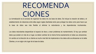 RECOMENDA
CIONESLa normalización es el proceso de organizar los datos de una base de datos. Se incluye la creación de tablas y el
establecimiento de relaciones entre ellas según reglas diseñadas tanto para proteger los datos como para hacer que
la base de datos sea más flexible al eliminar la redundancia y las dependencias incoherentes.
Los datos redundantes desperdician el espacio de disco y crean problemas de mantenimiento. Si hay que cambiar
datos que existen en más de un lugar, se deben cambiar de la misma forma exactamente en todas sus ubicaciones.
Un cambio en la dirección de un cliente es mucho más fácil de implementar si los datos sólo se almacenan en la tabla
Clientes y no en algún otro lugar de la base de datos.
 