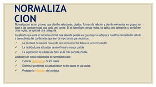 NORMALIZA
CIONNormalización es un proceso que clasifica relaciones, objetos, formas de relación y demás elementos en grupos, en
base a las características que cada uno posee. Si se identifican ciertas reglas, se aplica una categoría; si se definen
otras reglas, se aplicará otra categoría.
La relación que está en la forma normal más elevada posible es que mejor se adapta a nuestras necesidades debido
a que optimiza las condiciones que son de importancia para nosotros:
 La cantidad de espacio requerido para almacenar los datos es la menor posible
 La facilidad para actualizar la relación es la mayor posible
 La explicación de la base de datos es la más sencilla posible.
Las bases de datos relacionales se normalizan para:
 Evitar la redundancia de los datos.
 Disminuir problemas de actualización de los datos en las tablas.
 Proteger la integridad de los datos.
 