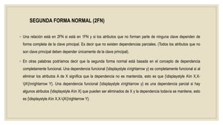 SEGUNDA FORMA NORMAL (2FN)
◦ Una relación está en 2FN si está en 1FN y si los atributos que no forman parte de ninguna clave dependen de
forma completa de la clave principal. Es decir que no existen dependencias parciales. (Todos los atributos que no
son clave principal deben depender únicamente de la clave principal).
◦ En otras palabras podríamos decir que la segunda forma normal está basada en el concepto de dependencia
completamente funcional. Una dependencia funcional {displaystyle xrightarrow y} es completamente funcional si al
eliminar los atributos A de X significa que la dependencia no es mantenida, esto es que {displaystyle Ain X,X-
{A}nrightarrow Y}. Una dependencia funcional {displaystyle xrightarrow y} es una dependencia parcial si hay
algunos atributos {displaystyle Ain X} que pueden ser eliminados de X y la dependencia todavía se mantiene, esto
es {displaystyle Ain X,X-{A}rightarrow Y}.
 