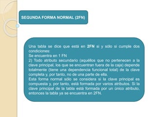 SEGUNDA FORMA NORMAL (2FN)
Una tabla se dice que está en 2FN si y sólo si cumple dos
condiciones:
Se encuentra en 1 FN
2) Todo atributo secundario (aquéllos que no pertenecen a la
clave principal, los que se encuentran fuera de la caja) depende
totalmente (tiene una dependencia funcional total) de la clave
completa y, por tanto, no de una parte de ella.
Esta forma normal sólo se considera si la clave principal es
compuesta y, por tanto, está formada por varios atributos. Si la
clave principal de la tabla está formada por un único atributo,
entonces la tabla ya se encuentra en 2FN.
 