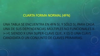 CUARTA FORMA NORMAL (4FN)
UNA TABLA SE ENCUENTRA EN 4FN SI, Y SÓLO SI, PARA CADA
UNA DE SUS DEPENDENCIAS MÚLTIPLES NO FUNCIONALES X-
>->Y, SIENDO X UNA SUPER-CLAVE QUE, X ES O UNA CLAVE
CANDIDATA O UN CONJUNTO DE CLAVES PRIMARIAS.
 