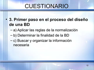 CUESTIONARIO
• 3. Primer paso en el proceso del diseño
de una BD
– a) Aplicar las reglas de la normalización
– b) Determinar la finalidad de la BD
– c) Buscar y organizar la información
necesaria
12
 