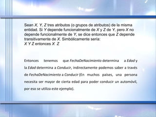 Sean X, Y, Z tres atributos (o grupos de atributos) de la misma 
entidad. Si Y depende funcionalmente de X y Z de Y, pero X no 
depende funcionalmente de Y, se dice entonces que Z depende 
transitivamente de X. Simbólicamente sería:
X Y Z entonces X  Z
Entonces  tenemos  que FechaDeNacimiento determina  a Edad y 
la Edad determina a Conducir, indirectamente podemos saber a través 
de FechaDeNacimiento a Conducir (En  muchos  países,  una  persona 
necesita ser mayor de cierta edad para poder conducir un automóvil, 
por eso se utiliza este ejemplo).
 