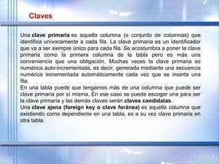 Una clave primaria es  aquella  columna  (o  conjunto  de  columnas)  que 
identifica unívocamente a cada fila. La clave primaria es un identificador 
que va a ser siempre único para cada fila. Se acostumbra a poner la clave 
primaria  como  la  primera  columna  de  la  tabla  pero  es  más  una 
conveniencia  que  una  obligación.  Muchas  veces  la  clave  primaria  es 
numérica auto-incrementada, es decir, generada mediante una secuencia 
numérica  incrementada  automáticamente  cada  vez  que  se  inserta  una 
fila.
En una tabla puede que tengamos más de una columna que puede ser 
clave primaria por sí misma. En ese caso se puede escoger una para ser 
la clave primaria y las demás claves serán claves candidatas.
Una clave ajena (foreign key o clave foránea) es aquella columna que 
existiendo como dependiente en una tabla, es a su vez clave primaria en 
otra tabla.
 
Claves
 