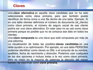 Una clave alternativa es  aquella  clave  candidata  que  no  ha  sido 
seleccionada  como  clave  primaria,  pero  que  también  puede 
identificar de forma única a una fila dentro de una tabla. Ejemplo: Si 
en una tabla clientes definimos el número de documento (id_cliente) 
como  clave  primaria,  el  número  de  seguro  social  de  ese  cliente 
podría ser una clave alternativa. En este caso no se usó como clave 
primaria porque es posible que no se conozca ese dato en todos los 
clientes.
Una clave compuesta es una clave que está compuesta por más de 
una columna.
La  visualización  de  todas  las  posibles claves candidatas en  una 
tabla ayudan a su optimización. Por ejemplo, en una tabla PERSONA 
podemos identificar como claves su DNI, o el conjunto de su nombre, 
apellidos, fecha de nacimiento y dirección. Podemos usar cualquiera 
de  las  dos  opciones  o  incluso  todas  a  la  vez  como  clave  primaria, 
pero  es  mejor  en  la  mayoría  de  sistemas  la  elección  del  menor 
número de columnas como clave primaria.
Claves
 