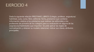 EJERCICIO 4
Dada la siguiente relación PRESTAMO_LIBROS (Colegio, profesor, asignatura/
habilidad, aula, curso, libro, editorial, fecha_prestamo) que contiene
información relativa a los préstamos que realizan las editoriales a los
profesores de primaria de los colegios para su evaluación en alguna de las
asignaturas/habilidades que imparten. Se pide aplicar las reglas de
normalización y obtener su modelo relacional, indicar sus claves, atributos
principales.
 