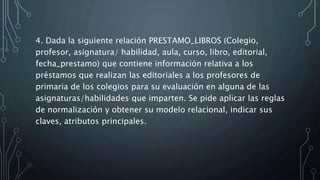 4. Dada la siguiente relación PRESTAMO_LIBROS (Colegio,
profesor, asignatura/ habilidad, aula, curso, libro, editorial,
fecha_prestamo) que contiene información relativa a los
préstamos que realizan las editoriales a los profesores de
primaria de los colegios para su evaluación en alguna de las
asignaturas/habilidades que imparten. Se pide aplicar las reglas
de normalización y obtener su modelo relacional, indicar sus
claves, atributos principales.
 