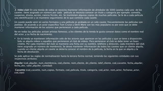 3. Video club: En una tienda de video se necesita mantener información de alrededor de 3000 casetas cada uno de los
casetes tiene asignado un número por cada `película se necesita conocer un titulo y categoría por ejemplo: comedia,
suspenso, drama, acción, ciencia ficción, etc. Se mantienen algunas copias de muchas películas. Se le da a cada película
una identificación y se mantiene seguimiento de lo que contiene cada casete.
Un casete puede venir en varios formatos y una película es grabada en un solo casete; frecuentemente las películas son
pedidas de acuerdo a un actor especifico Tom Cruise y Demi More son los más populares es por esto que se debe
mantener información de los actores que pertenecen a cada película.
No en todas las películas actúan artistas famosos, a los clientes de la tienda le gusta conocer datos como el nombre real
del actor, y su fecha de nacimiento.
• En la tienda se mantienen información solo de los actores que aparecen en las películas y que se tiene a disposición.
Solo se alquila videos a aquellos que pertenecen al club de videos. Para pertenecer al club se debe tener un buen
crédito. Por cada miembro del club se mantiene una ficha con su nombre, teléfono y dirección, cada miembro del club
tiene asignado un número de membresía. Se desea mantener información de todos los casetes que un cliente alquila,
cuando un cliente alquila un casete se debería conocer el nombre de la película, la fecha en la que se alquila y la
fecha de devolución.
Se pide aplicar las reglas de normalización hasta la tercera forma normal, teniendo las siguientes entidades con sus
respectivos atributos:
Alquiler (cod_alquiler, num_membresia, cod_cliente, nom_cliente, dir_cliente, telef_cliente, cod_cassette, fecha_alquiler,
fecha_dev, valor_alquiler, cantidad)
Cassettte (cod_cassette, num_copias, formato, cod_pelicula, titulo, categoría, cod_actor, nom_actor, fechanac_actor,
cod_tipo)
 