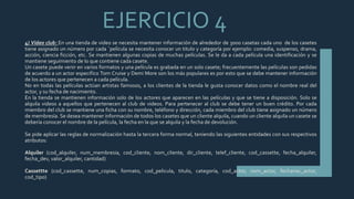 EJERCICIO 4
4) Video club: En una tienda de video se necesita mantener información de alrededor de 3000 casetas cada uno de los casetes
tiene asignado un número por cada `película se necesita conocer un titulo y categoría por ejemplo: comedia, suspenso, drama,
acción, ciencia ficción, etc. Se mantienen algunas copias de muchas películas. Se le da a cada película una identificación y se
mantiene seguimiento de lo que contiene cada casete.
Un casete puede venir en varios formatos y una película es grabada en un solo casete; frecuentemente las películas son pedidas
de acuerdo a un actor especifico Tom Cruise y Demi More son los más populares es por esto que se debe mantener información
de los actores que pertenecen a cada película.
No en todas las películas actúan artistas famosos, a los clientes de la tienda le gusta conocer datos como el nombre real del
actor, y su fecha de nacimiento.
En la tienda se mantienen información solo de los actores que aparecen en las películas y que se tiene a disposición. Solo se
alquila videos a aquellos que pertenecen al club de videos. Para pertenecer al club se debe tener un buen crédito. Por cada
miembro del club se mantiene una ficha con su nombre, teléfono y dirección, cada miembro del club tiene asignado un número
de membresía. Se desea mantener información de todos los casetes que un cliente alquila, cuando un cliente alquila un casete se
debería conocer el nombre de la película, la fecha en la que se alquila y la fecha de devolución.
Se pide aplicar las reglas de normalización hasta la tercera forma normal, teniendo las siguientes entidades con sus respectivos
atributos:
Alquiler (cod_alquiler, num_membresia, cod_cliente, nom_cliente, dir_cliente, telef_cliente, cod_cassette, fecha_alquiler,
fecha_dev, valor_alquiler, cantidad)
Cassettte (cod_cassette, num_copias, formato, cod_pelicula, titulo, categoría, cod_actor, nom_actor, fechanac_actor,
cod_tipo)
 