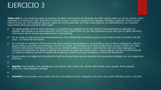 EJERCICIO 3
Video club: En una tienda de video se necesita mantener información de alrededor de 3000 casetas cada uno de los casetes tiene
asignado un número por cada `película se necesita conocer un titulo y categoría por ejemplo: comedia, suspenso, drama, acción,
ciencia ficción, etc. Se mantienen algunas copias de muchas películas. Se le da a cada película una identificación y se mantiene
seguimiento de lo que contiene cada casete.
 Un casete puede venir en varios formatos y una película es grabada en un solo casete; frecuentemente las películas son
pedidas de acuerdo a un actor especifico Tom Cruise y Demi More son los más populares es por esto que se debe mantener
información de los actores que pertenecen a cada película.
 No en todas las películas actúan artistas famosos, a los clientes de la tienda le gusta conocer datos como el nombre real del
actor, y su fecha de nacimiento.
 En la tienda se mantienen información solo de los actores que aparecen en las películas y que se tiene a disposición. Solo se
alquila videos a aquellos que pertenecen al club de videos. Para pertenecer al club se debe tener un buen crédito. Por cada
miembro del club se mantiene una ficha con su nombre, teléfono y dirección, cada miembro del club tiene asignado un
número de membresía. Se desea mantener información de todos los casetes que un cliente alquila, cuando un cliente alquila
un casete se debería conocer el nombre de la película, la fecha en la que se alquila y la fecha de devolución.
 Se pide aplicar las reglas de normalización hasta la tercera forma normal, teniendo las siguientes entidades con sus respectivos
atributos:

 Alquiler (cod_alquiler, num_membresia, cod_cliente, nom_cliente, dir_cliente, telef_cliente, cod_cassette, fecha_alquiler,
fecha_dev, valor_alquiler, cantidad)

 Cassettte (cod_cassette, num_copias, formato, cod_pelicula, titulo, categoría, cod_actor, nom_actor, fechanac_actor, cod_tipo)
 