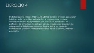 EJERCICIO 4
Dada la siguiente relación PRESTAMO_LIBROS (Colegio, profesor, asignatura/
habilidad, aula, curso, libro, editorial, fecha_prestamo) que contiene
información relativa a los préstamos que realizan las editoriales a los
profesores de primaria de los colegios para su evaluación en alguna de las
asignaturas/habilidades que imparten. Se pide aplicar las reglas de
normalización y obtener su modelo relacional, indicar sus claves, atributos
principales.
 