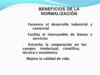 BENEFICIOS DE LABENEFICIOS DE LA
NORMALIZACIÓNNORMALIZACIÓN
 Favorece el desarrollo industrial y
comercial
 Facilita el intercambio de bienes y
servicios
 Estrecha la cooperación en los
campos intelectual, científico,
técnico y económico
 Mejora la calidad de vida.
 