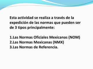 Esta actividad se realiza a través de la
expedición de las normas que pueden ser
de 3 tipos principalmente:
1.Las Normas Oficiales Mexicanas (NOM)
2.Las Normas Mexicanas (NMX)
3.Las Normas de Referencia.
 