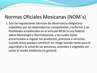 Normas Oficiales Mexicanas (NOM´s)
1. Son las regulaciones técnicas de observancia obligatoria
expedidas por las dependencias competentes, conforme a las
finalidades establecidas en el artículo 40 de la Ley Federal
sobre Metrología y Normalización, y las cuales están
encaminadas a regular los productos, procesos o servicios,
cuando éstos puedan constituir un riesgo latente tanto para la
seguridad o la salud de las personas, animales y vegetales así
como el medio ambiente en general.
 