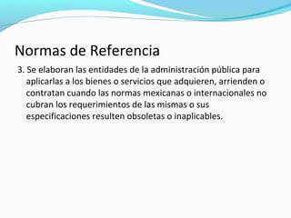 Normas de Referencia
3. Se elaboran las entidades de la administración pública para
aplicarlas a los bienes o servicios que adquieren, arrienden o
contratan cuando las normas mexicanas o internacionales no
cubran los requerimientos de las mismas o sus
especificaciones resulten obsoletas o inaplicables.
 