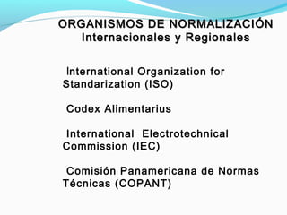 International Organization for
Standarization (ISO)
Codex Alimentarius
International Electrotechnical
Commission (IEC)
Comisión Panamericana de Normas
Técnicas (COPANT)
ORGANISMOS DE NORMALIZACIÓNORGANISMOS DE NORMALIZACIÓN
Internacionales y RegionalesInternacionales y Regionales
 