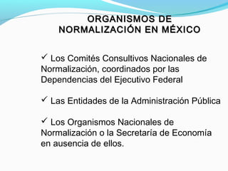  Los Comités Consultivos Nacionales de
Normalización, coordinados por las
Dependencias del Ejecutivo Federal
 Las Entidades de la Administración Pública
 Los Organismos Nacionales de
Normalización o la Secretaría de Economía
en ausencia de ellos.
ORGANISMOS DEORGANISMOS DE
NORMALIZACIÓN EN MÉXICONORMALIZACIÓN EN MÉXICO
 