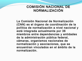 COMISIÓN NACIONAL DECOMISIÓN NACIONAL DE
NORMALIZACIÓNNORMALIZACIÓN
La Comisión Nacional de Normalización
(CNN) es el órgano de coordinación de la
política de normalización a nivel nacional y
está integrada actualmente por 36
miembros entre dependencias y entidades
de la administración pública federal,
cámaras, organismos nacionales de
normalización y asociaciones, que se
encuentran vinculados en el ámbito de la
normalización.
 