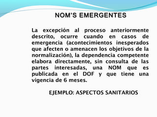NOM’S EMERGENTESNOM’S EMERGENTES
La excepción al proceso anteriormente
descrito, ocurre cuando en casos de
emergencia (acontecimientos inesperados
que afecten o amenacen los objetivos de la
normalización), la dependencia competente
elabora directamente, sin consulta de las
partes interesadas, una NOM que es
publicada en el DOF y que tiene una
vigencia de 6 meses.
EJEMPLO: ASPECTOS SANITARIOS
 