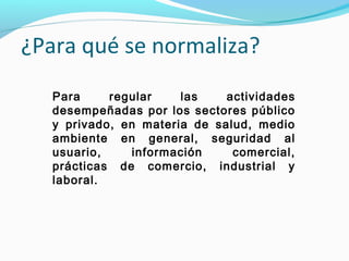 Para regular las actividades
desempeñadas por los sectores público
y privado, en materia de salud, medio
ambiente en general, seguridad al
usuario, información comercial,
prácticas de comercio, industrial y
laboral.
¿Para qué se normaliza?
 