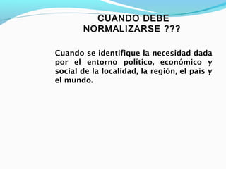 CUANDO DEBECUANDO DEBE
NORMALIZARSE ???NORMALIZARSE ???
Cuando se identifique la necesidad dada
por el entorno político, económico y
social de la localidad, la región, el país y
el mundo.
 