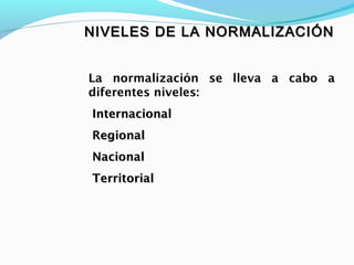 NIVELES DE LA NORMALIZACIÓNNIVELES DE LA NORMALIZACIÓN
La normalización se lleva a cabo a
diferentes niveles:
InternacionalInternacional
RegionalRegional
NacionalNacional
TerritorialTerritorial
 