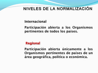 NIVELES DE LA NORMALIZACIÓNNIVELES DE LA NORMALIZACIÓN
InternacionalInternacional
Participación abierta a los Organismos
pertinentes de todos los países.
RegionalRegional
Participación abierta únicamente a los
Organismos pertinentes de países de un
área geográfica, política o económica.
 