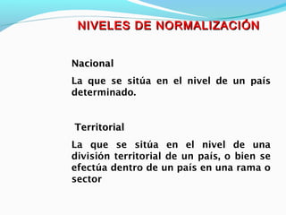 NIVELES DE NORMALIZACIÓNNIVELES DE NORMALIZACIÓN
NacionalNacional
La que se sitúa en el nivel de un país
determinado.
TerritorialTerritorial
La que se sitúa en el nivel de una
división territorial de un país, o bien se
efectúa dentro de un país en una rama o
sector
 
